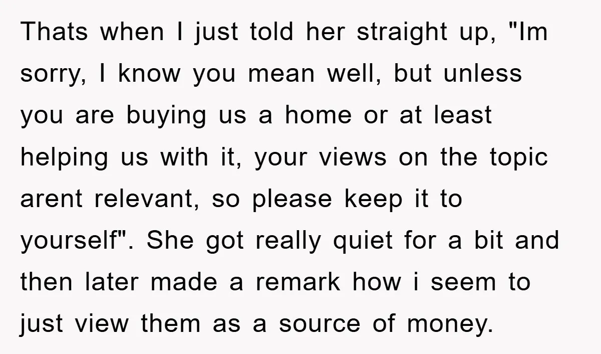 Thats when I just told her straight up, "Im sorry, I know you mean well, but unless you are buying us a home or at least helping us with it,...