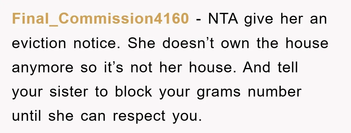 Final_Commission4160 − NTA give her an eviction notice. She doesn’t own the house anymore so it’s not her house. And tell your sister to block your grams number until she...