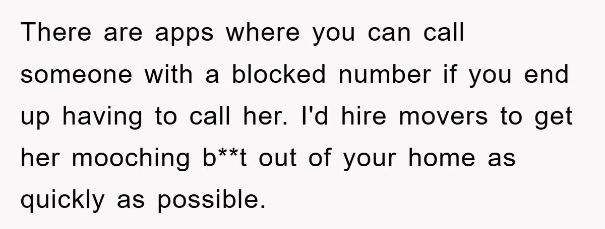 There are apps where you can call someone with a blocked number if you end up having to call her. I'd hire movers to get her mooching b**t out of...