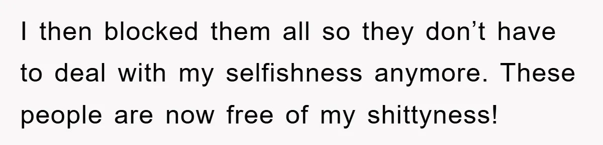I then blocked them all so they don’t have to deal with my selfishness anymore. These people are now free of my shittyness!