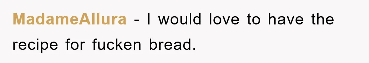 MadameAllura − I would love to have the recipe for fucken bread.