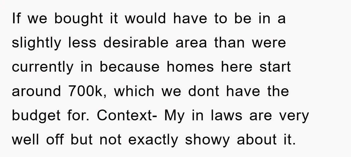If we bought it would have to be in a slightly less desirable area than were currently in because homes here start around 700k, which we dont have the budget...