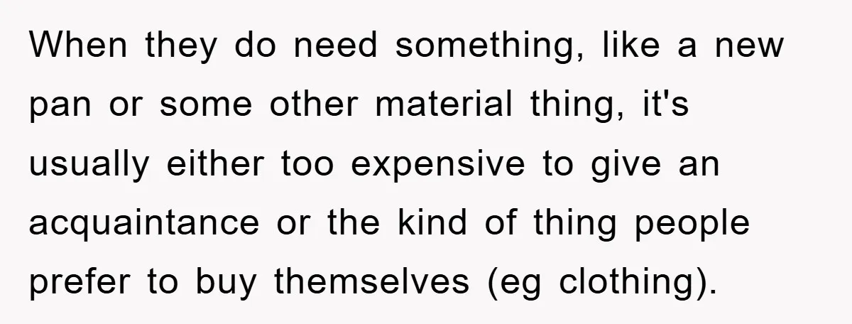 When they do need something, like a new pan or some other material thing, it's usually either too expensive to give an acquaintance or the kind of thing people prefer...