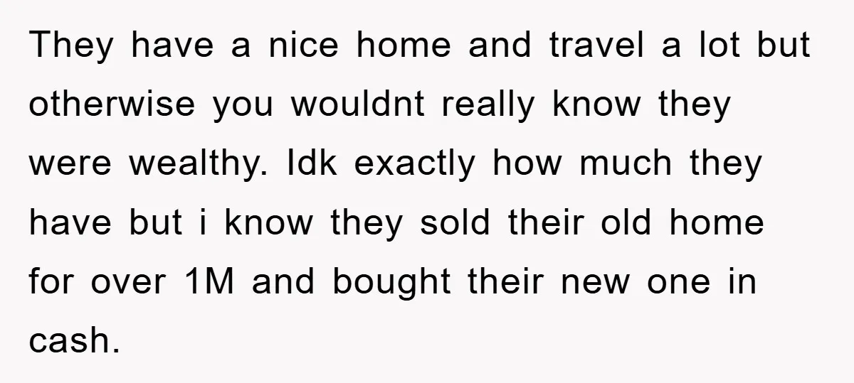 They have a nice home and travel a lot but otherwise you wouldnt really know they were wealthy. Idk exactly how much they have but i know they sold their...