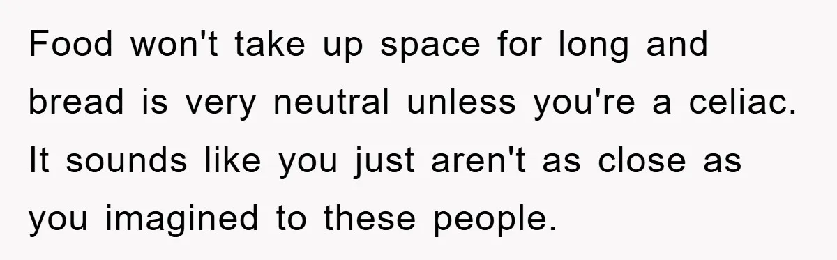 Food won't take up space for long and bread is very neutral unless you're a celiac. It sounds like you just aren't as close as you imagined to these people.