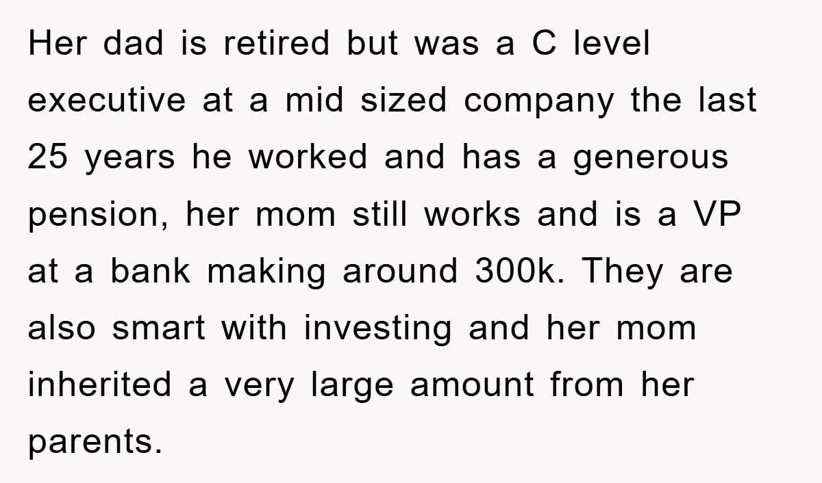 Her dad is retired but was a C level executive at a mid sized company the last 25 years he worked and has a generous pension, her mom still works...