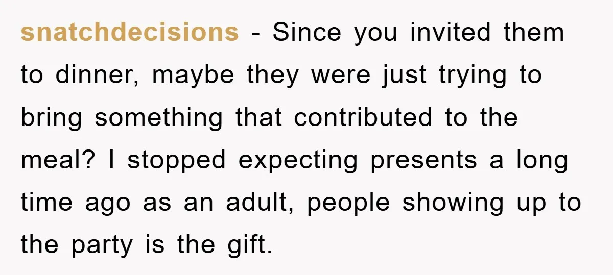 snatchdecisions − Since you invited them to dinner, maybe they were just trying to bring something that contributed to the meal? I stopped expecting presents a long time ago as...