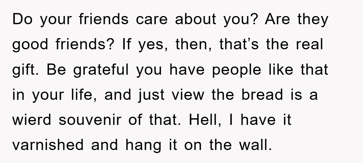 Do your friends care about you? Are they good friends? If yes, then, that’s the real gift. Be grateful you have people like that in your life, and just view...