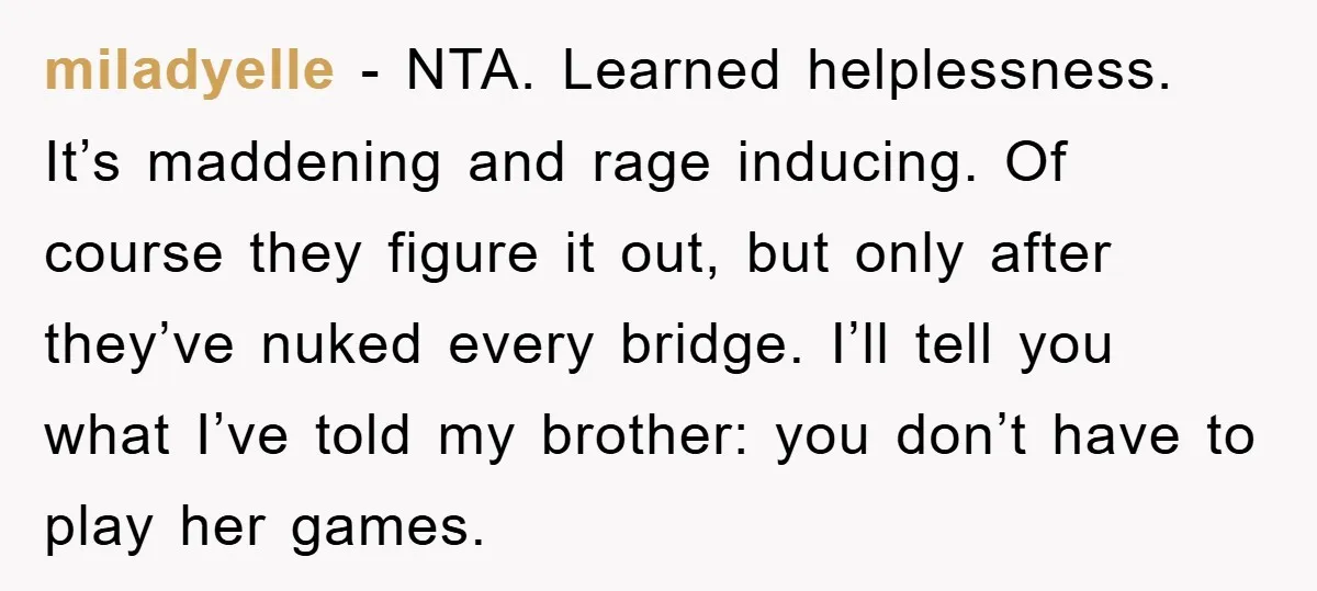 miladyelle − NTA. Learned helplessness. It’s maddening and rage inducing. Of course they figure it out, but only after they’ve nuked every bridge. I’ll tell you what I’ve told my...