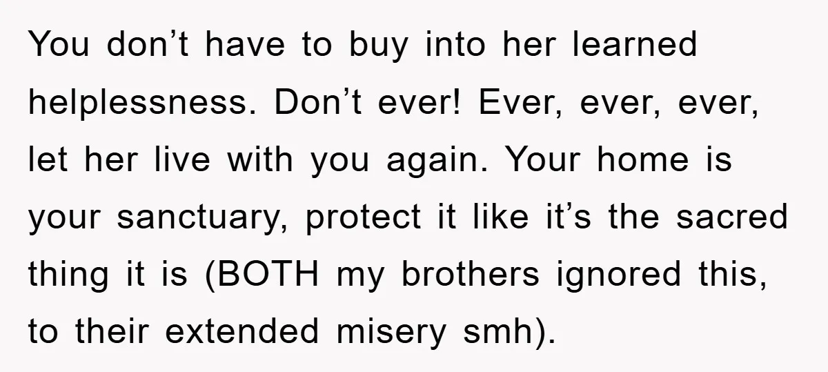 You don’t have to buy into her learned helplessness. Don’t ever! Ever, ever, ever, let her live with you again. Your home is your sanctuary, protect it like it’s the...
