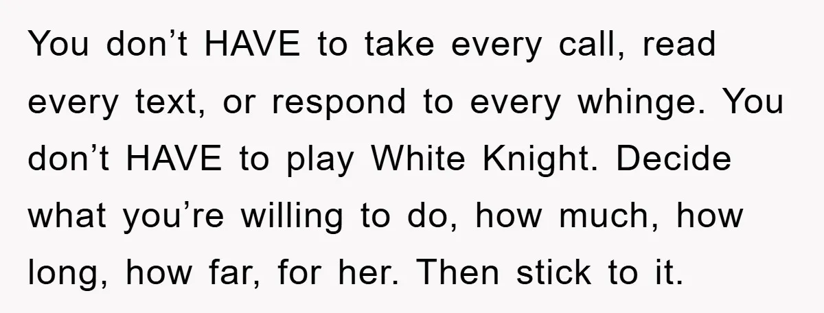 You don’t HAVE to take every call, read every text, or respond to every whinge. You don’t HAVE to play White Knight. Decide what you’re willing to do, how much,...