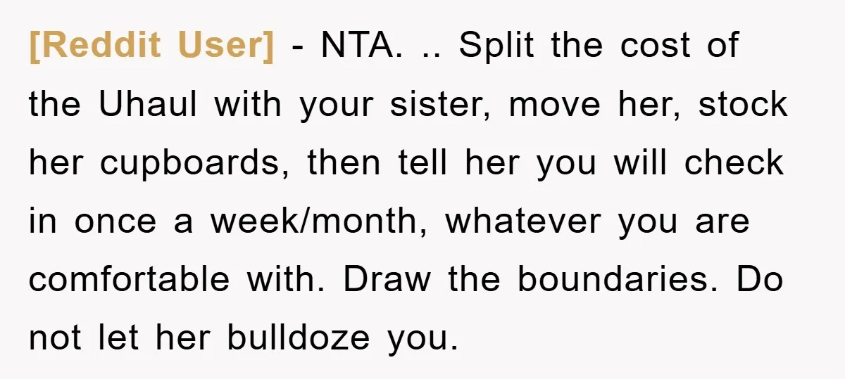 [Reddit User] − NTA. .. Split the cost of the Uhaul with your sister, move her, stock her cupboards, then tell her you will check in once a week/month, whatever...