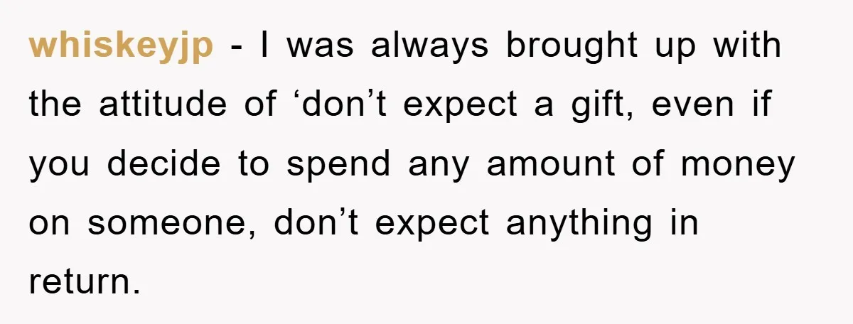 whiskeyjp − I was always brought up with the attitude of ‘don’t expect a gift, even if you decide to spend any amount of money on someone, don’t expect anything...