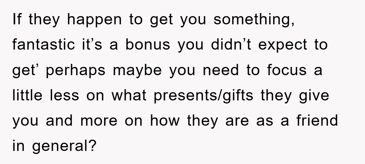 If they happen to get you something, fantastic it’s a bonus you didn’t expect to get’ perhaps maybe you need to focus a little less on what presents/gifts they give...