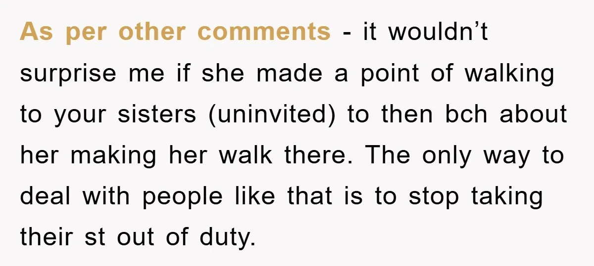 As per other comments - it wouldn’t surprise me if she made a point of walking to your sisters (uninvited) to then bch about her making her walk there. The...