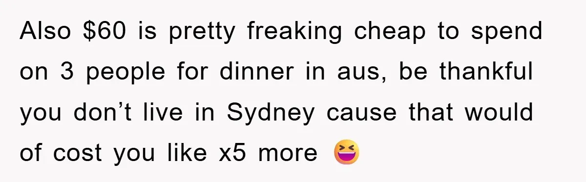 Also $60 is pretty freaking cheap to spend on 3 people for dinner in aus, be thankful you don’t live in Sydney cause that would of cost you like x5...