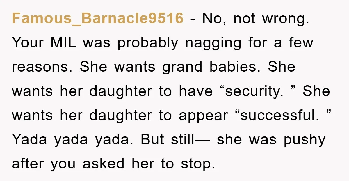 Famous_Barnacle9516 − No, not wrong. Your MIL was probably nagging for a few reasons. She wants grand babies. She wants her daughter to have “security. ” She wants her daughter...