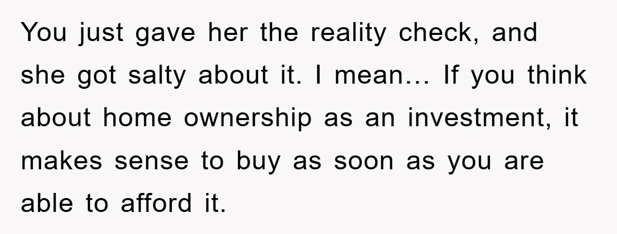 You just gave her the reality check, and she got salty about it. I mean… If you think about home ownership as an investment, it makes sense to buy as...