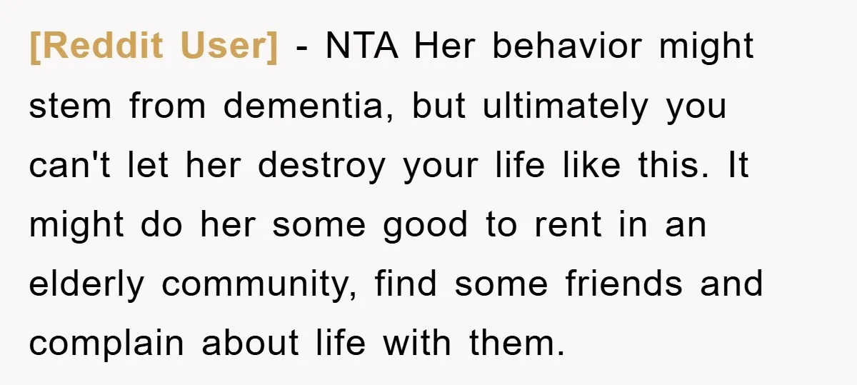[Reddit User] − NTA Her behavior might stem from dementia, but ultimately you can't let her destroy your life like this. It might do her some good to rent in...