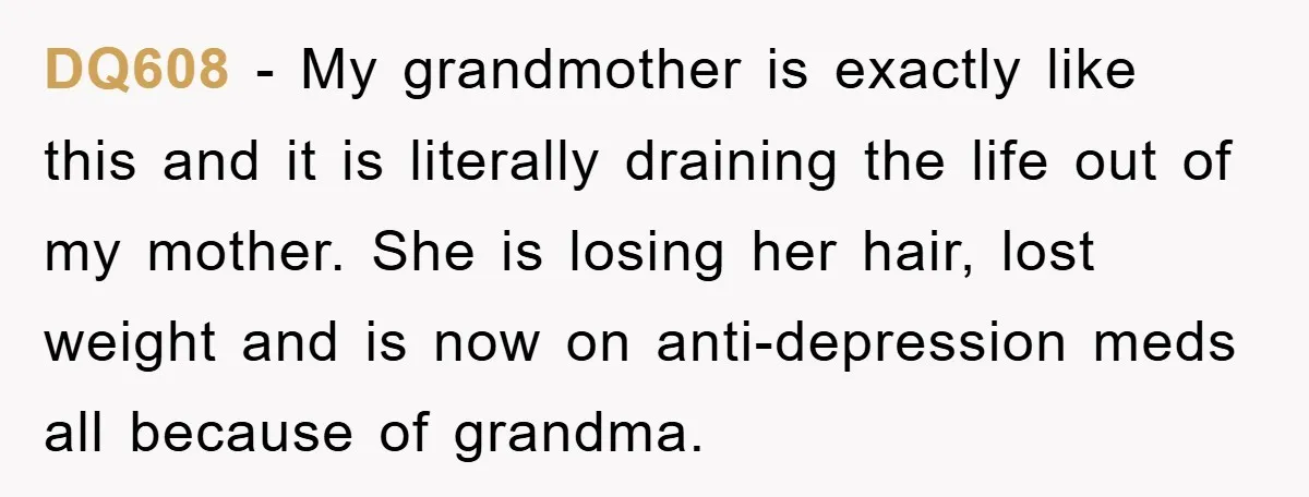 DQ608 − My grandmother is exactly like this and it is literally draining the life out of my mother. She is losing her hair, lost weight and is now on...