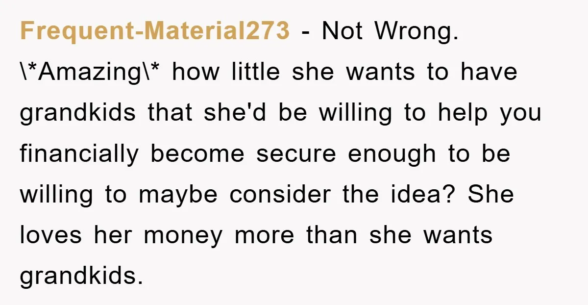 Frequent-Material273 − Not Wrong. \*Amazing\* how little she wants to have grandkids that she'd be willing to help you financially become secure enough to be willing to maybe consider the...