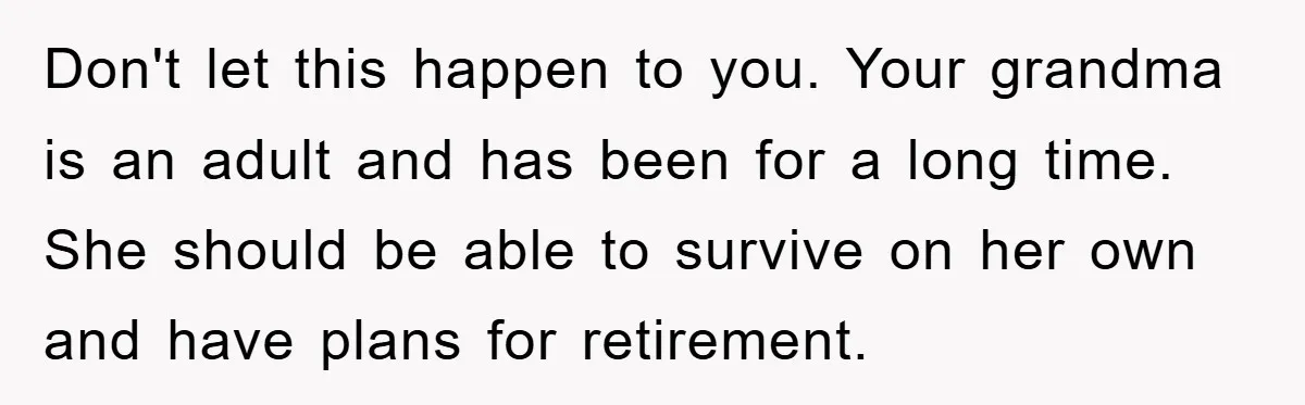 Don't let this happen to you. Your grandma is an adult and has been for a long time. She should be able to survive on her own and have plans...