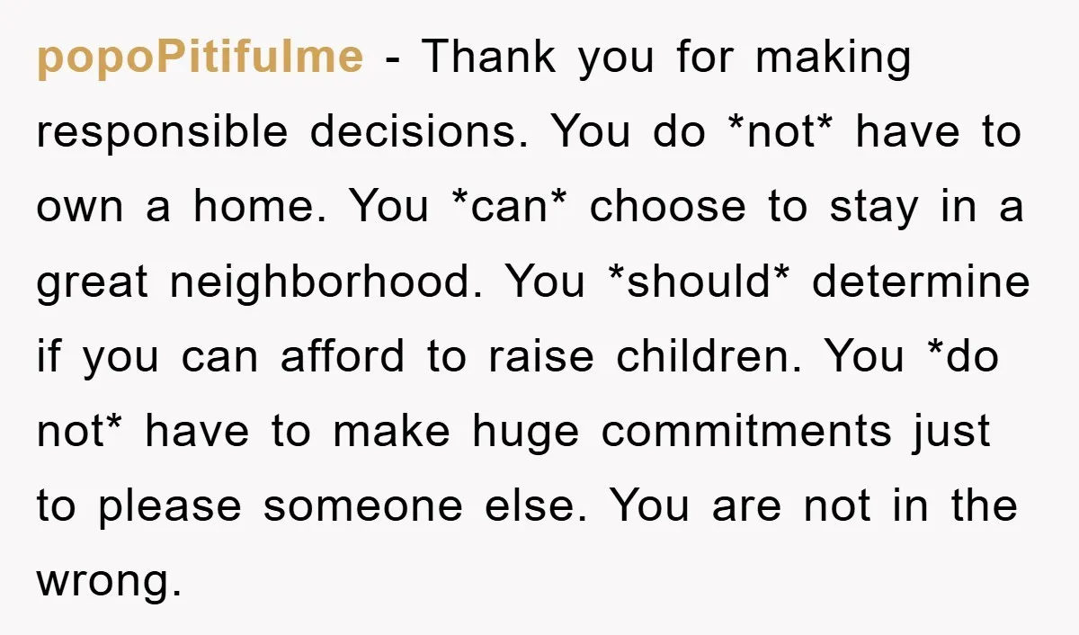 popoPitifulme − Thank you for making responsible decisions. You do *not* have to own a home. You *can* choose to stay in a great neighborhood. You *should* determine if you...