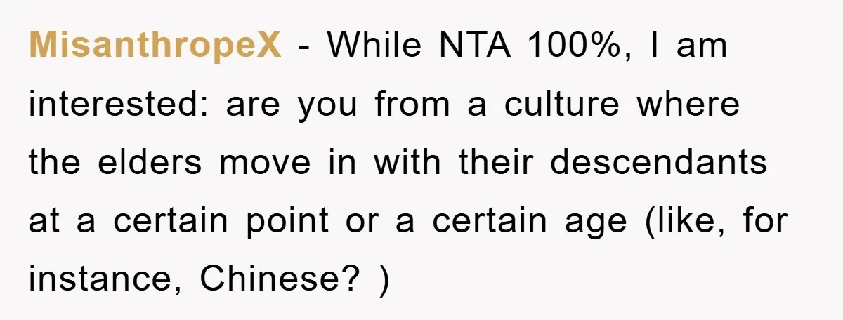 MisanthropeX − While NTA 100%, I am interested: are you from a culture where the elders move in with their descendants at a certain point or a certain age (like,...