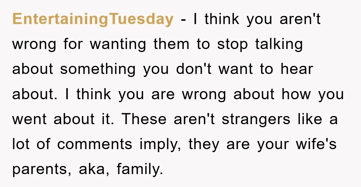 EntertainingTuesday − I think you aren't wrong for wanting them to stop talking about something you don't want to hear about. I think you are wrong about how you went...
