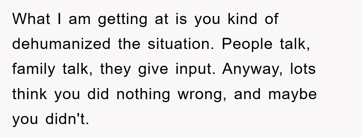 What I am getting at is you kind of dehumanized the situation. People talk, family talk, they give input. Anyway, lots think you did nothing wrong, and maybe you didn't.