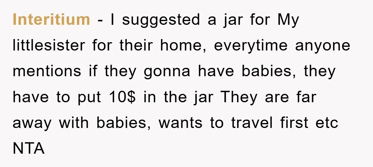Interitium − I suggested a jar for My littlesister for their home, everytime anyone mentions if they gonna have babies, they have to put 10$ in the jar They are...