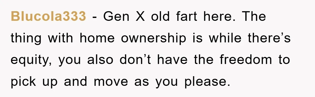 Blucola333 − Gen X old fart here. The thing with home ownership is while there’s equity, you also don’t have the freedom to pick up and move as you please.
