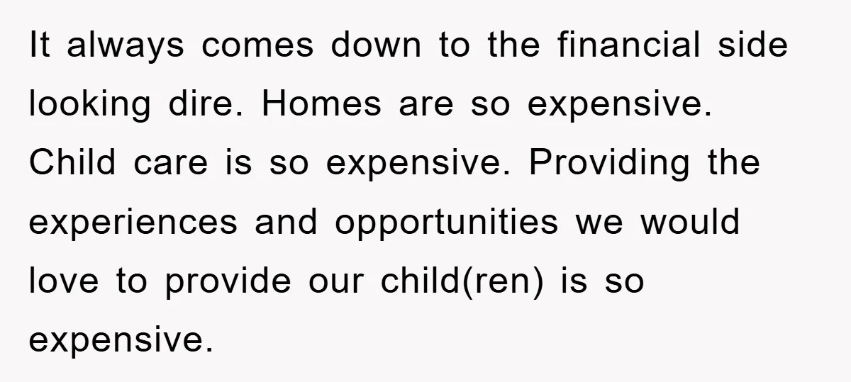 It always comes down to the financial side looking dire. Homes are so expensive. Child care is so expensive. Providing the experiences and opportunities we would love to provide our...