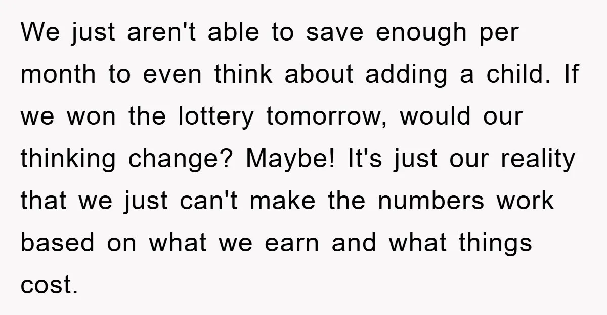 We just aren't able to save enough per month to even think about adding a child. If we won the lottery tomorrow, would our thinking change? Maybe! It's just our...