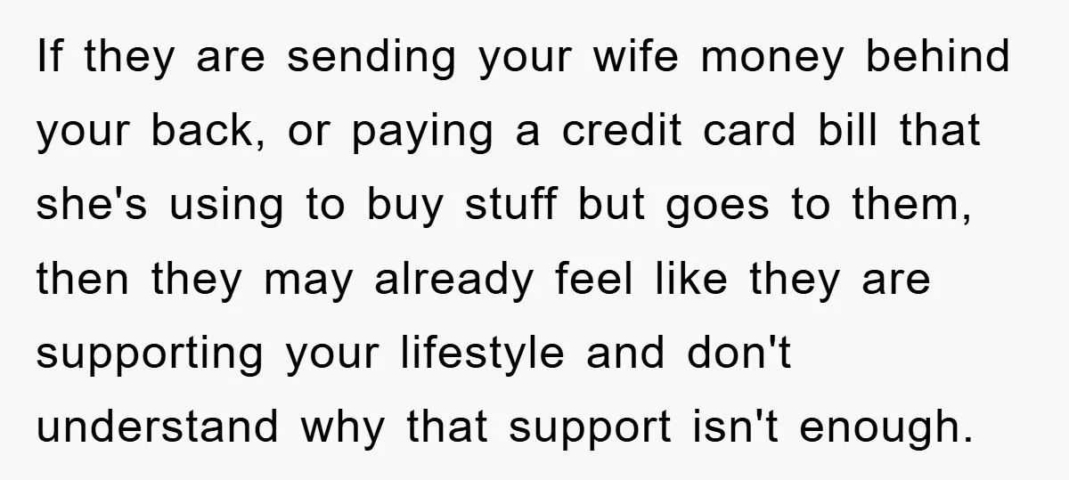 If they are sending your wife money behind your back, or paying a credit card bill that she's using to buy stuff but goes to them, then they may already...