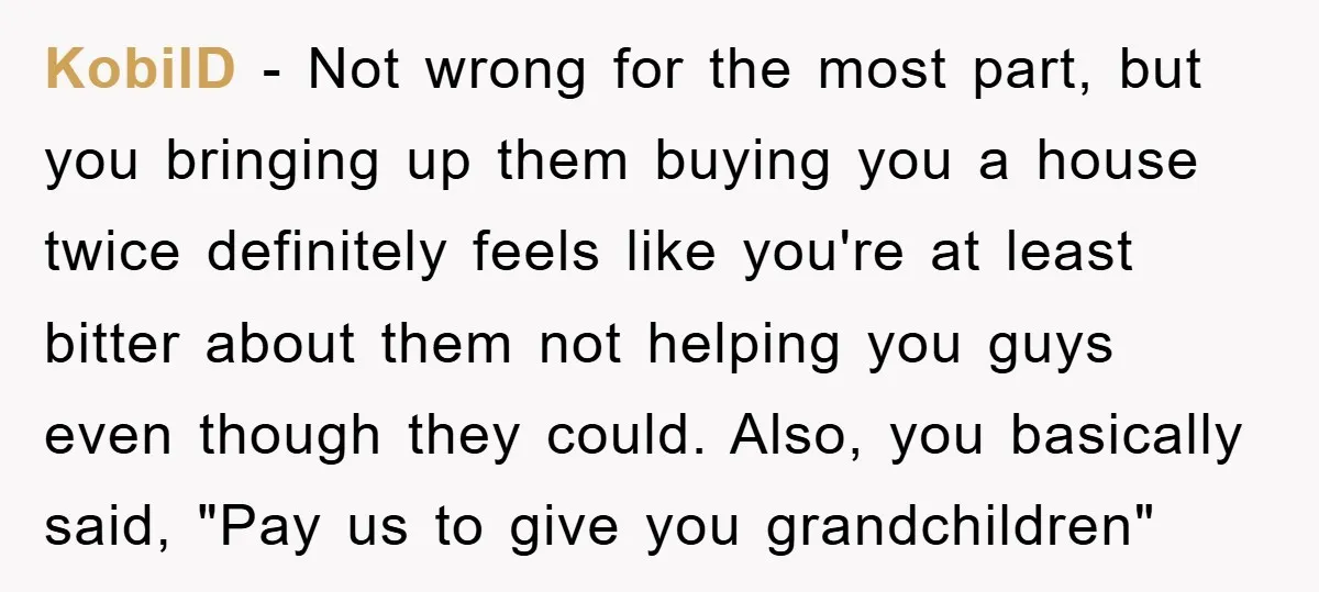KobilD − Not wrong for the most part, but you bringing up them buying you a house twice definitely feels like you're at least bitter about them not helping you...