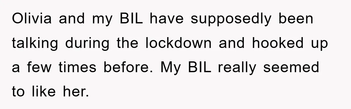 Olivia and my BIL have supposedly been talking during the lockdown and hooked up a few times before. My BIL really seemed to like her.