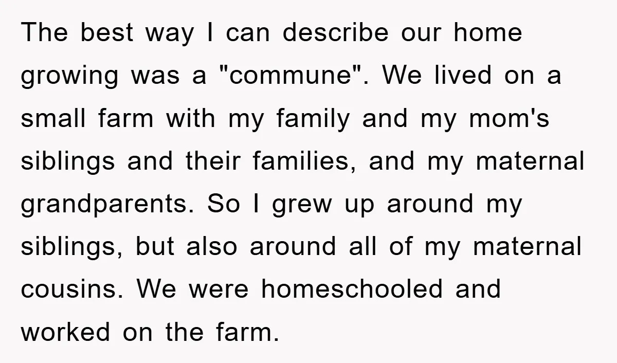 The best way I can describe our home growing was a "commune". We lived on a small farm with my family and my mom's siblings and their families, and my...