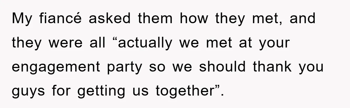 My fiancé asked them how they met, and they were all “actually we met at your engagement party so we should thank you guys for getting us together”.