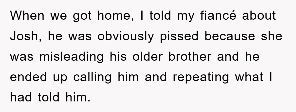 When we got home, I told my fiancé about Josh, he was obviously pissed because she was misleading his older brother and he ended up calling him and repeating what...