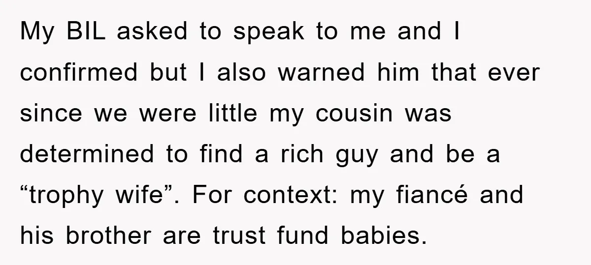 My BIL asked to speak to me and I confirmed but I also warned him that ever since we were little my cousin was determined to find a rich guy...