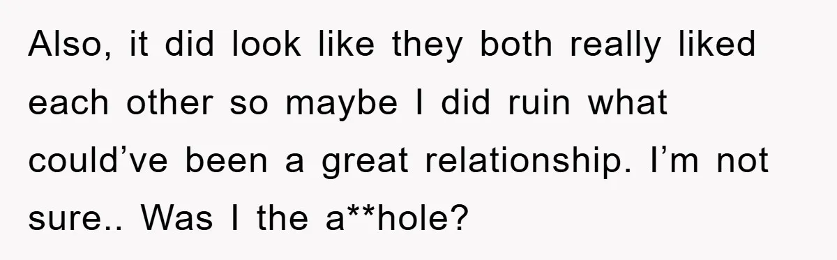 Also, it did look like they both really liked each other so maybe I did ruin what could’ve been a great relationship. I’m not sure.. Was I the a**hole?