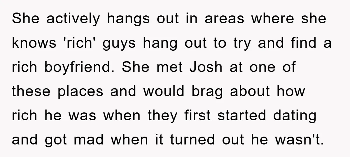 She actively hangs out in areas where she knows 'rich' guys hang out to try and find a rich boyfriend. She met Josh at one of these places and would...