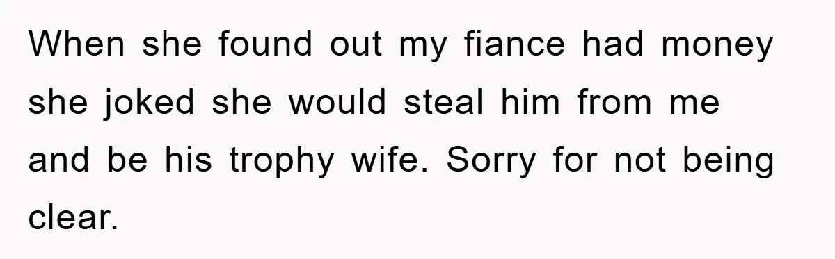 When she found out my fiance had money she joked she would steal him from me and be his trophy wife. Sorry for not being clear.