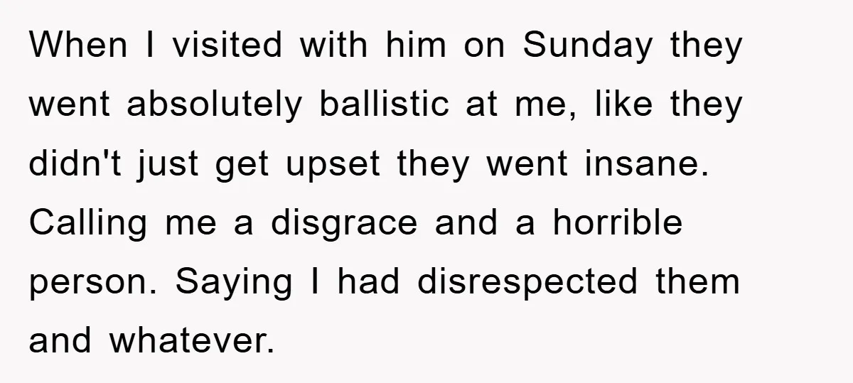 When I visited with him on Sunday they went absolutely ballistic at me, like they didn't just get upset they went insane. Calling me a disgrace and a horrible person....