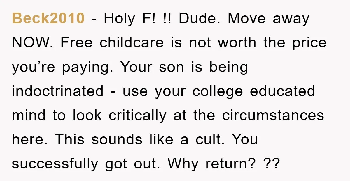 Beck2010 − Holy F! !! Dude. Move away NOW. Free childcare is not worth the price you’re paying. Your son is being indoctrinated - use your college educated mind to...