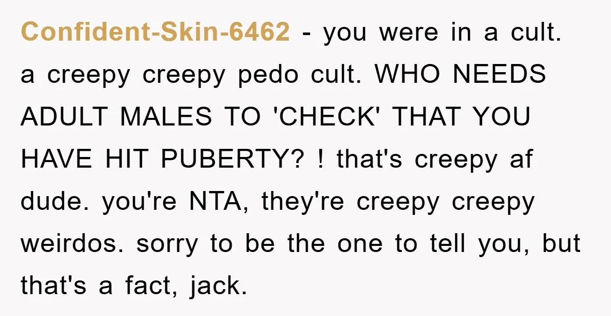 Confident-Skin-6462 − you were in a cult. a creepy creepy pedo cult. WHO NEEDS ADULT MALES TO 'CHECK' THAT YOU HAVE HIT PUBERTY? ! that's creepy af dude. you're NTA,...