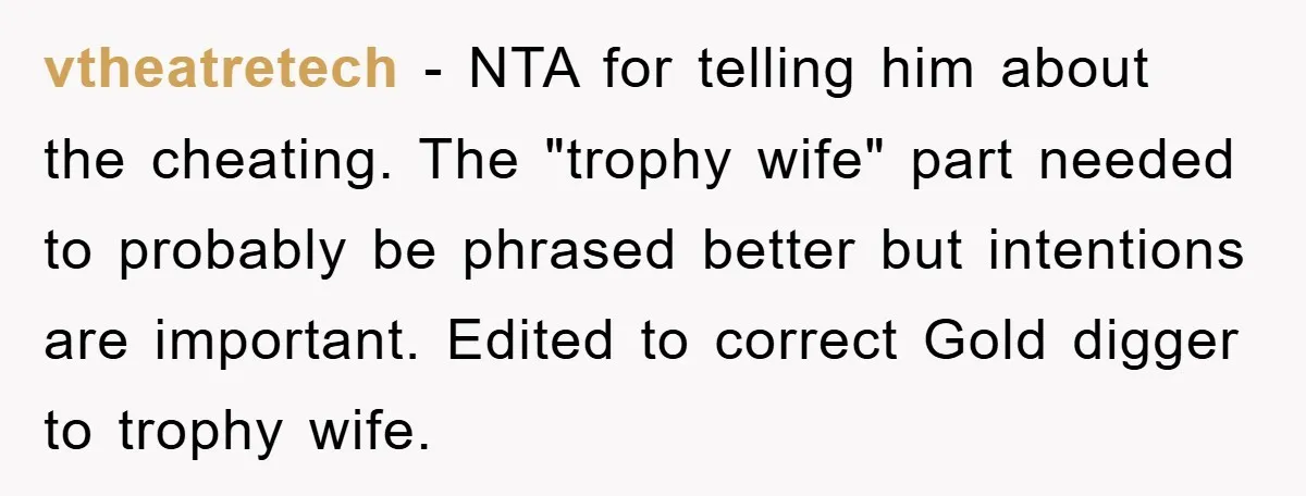vtheatretech − NTA for telling him about the cheating. The "trophy wife" part needed to probably be phrased better but intentions are important. Edited to correct Gold digger to trophy...