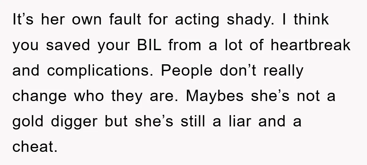 It’s her own fault for acting shady. I think you saved your BIL from a lot of heartbreak and complications. People don’t really change who they are. Maybes she’s not...
