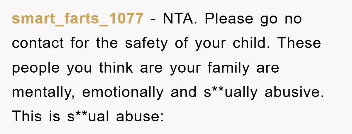 smart_farts_1077 − NTA. Please go no contact for the safety of your child. These people you think are your family are mentally, emotionally and s**ually abusive. This is s**ual abuse: